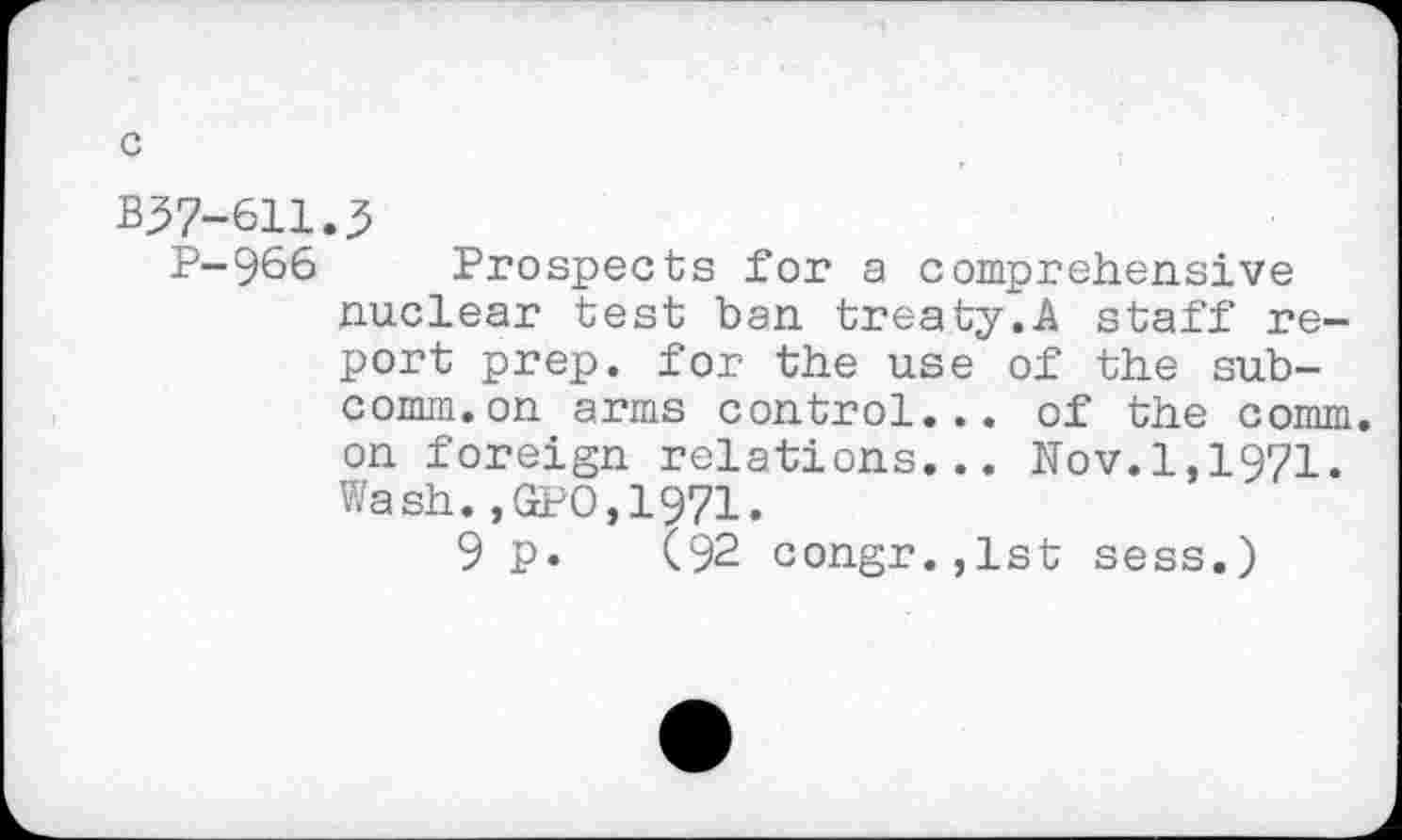 ﻿c
B37-611.3
P-966 Prospects for a comprehensive nuclear test ban treaty.A staff report prep, for the use of the subcomm, on arms control... of the comm, on foreign relations... Nov.1,1971. Wash.,GPO,1971.
9 p. (92 congr.,lst sess.)